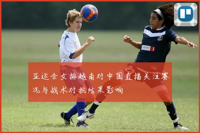 亚运会女排越南对中国直播关注赛况与战术对抗结果影响