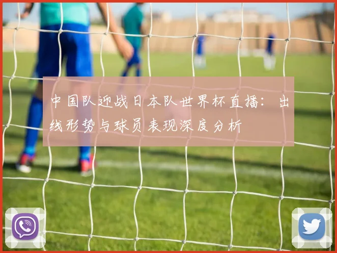 中国队迎战日本队世界杯直播：出线形势与球员表现深度分析