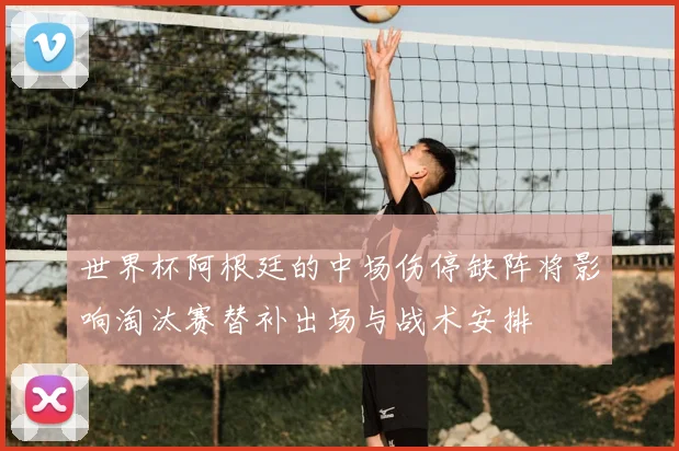 世界杯阿根廷的中场伤停缺阵将影响淘汰赛替补出场与战术安排