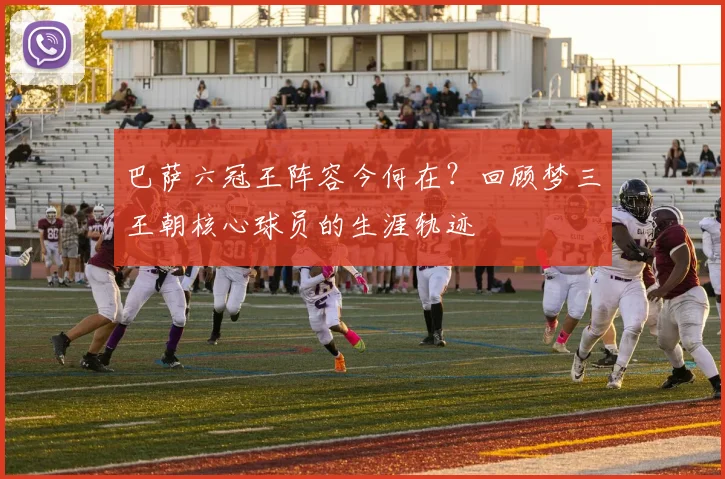 巴萨六冠王阵容今何在？回顾梦三王朝核心球员的生涯轨迹